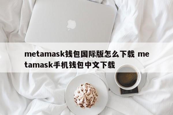 metamask钱包国际版怎么下载 metamask手机钱包中文下载