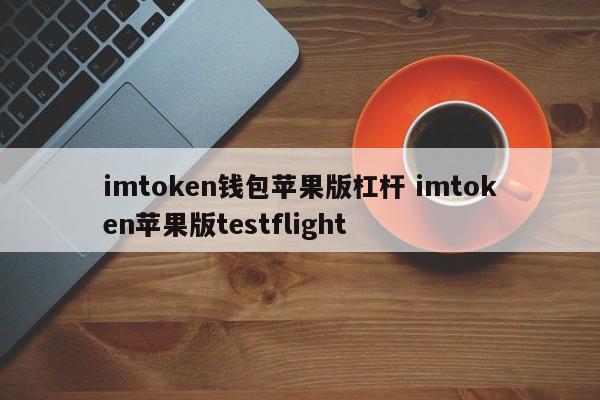 imtoken 钱包 苹果版 杠杆 imtoken 苹果版 testflight