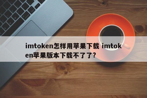 如何使用苹果下载imtoken？苹果版imtoken无法下载？