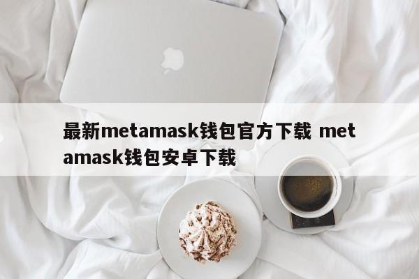 最新metamask钱包官方下载 metamask钱包安卓版下载