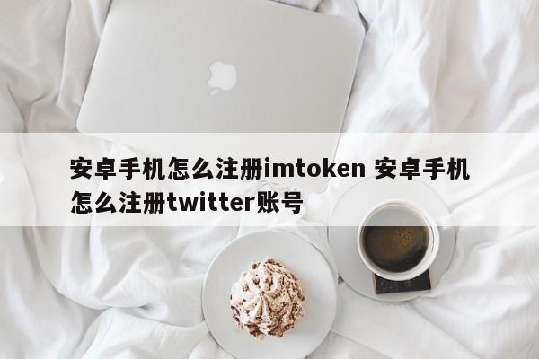 如何在安卓手机上注册imtoken 如何在安卓手机上注册推特账号